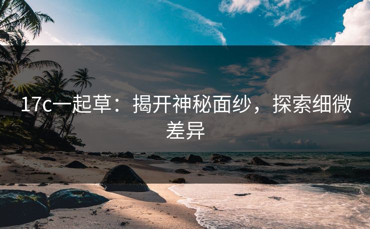 17c一起草：揭开神秘面纱，探索细微差异