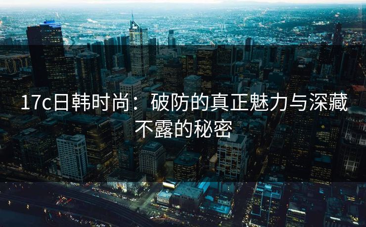 17c日韩时尚：破防的真正魅力与深藏不露的秘密