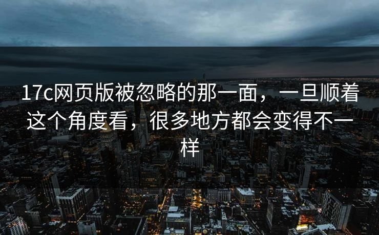 17c网页版被忽略的那一面，一旦顺着这个角度看，很多地方都会变得不一样