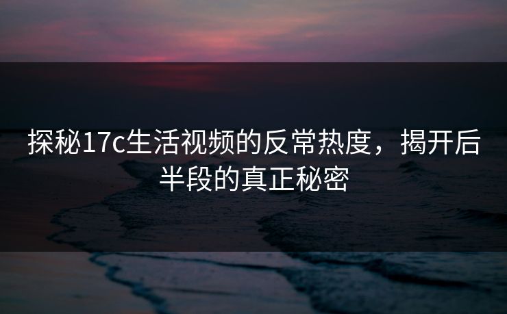探秘17c生活视频的反常热度，揭开后半段的真正秘密
