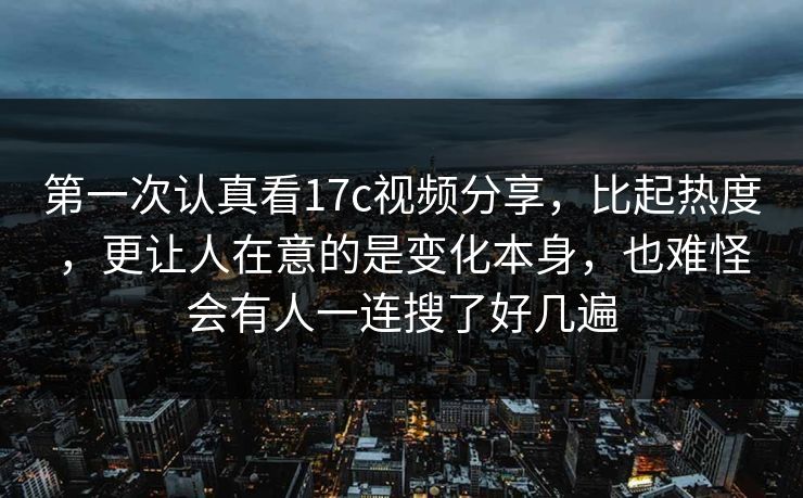 第一次认真看17c视频分享，比起热度，更让人在意的是变化本身，也难怪会有人一连搜了好几遍
