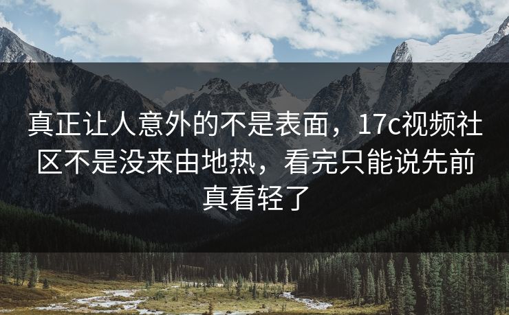 真正让人意外的不是表面，17c视频社区不是没来由地热，看完只能说先前真看轻了