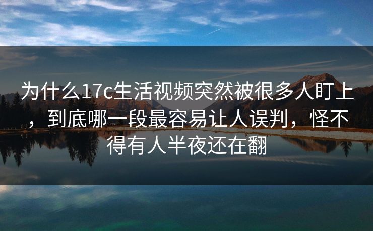 为什么17c生活视频突然被很多人盯上，到底哪一段最容易让人误判，怪不得有人半夜还在翻