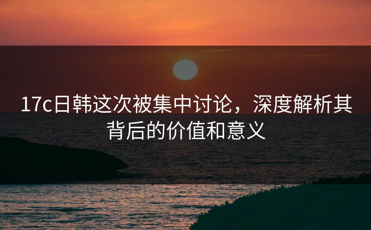 17c日韩这次被集中讨论，深度解析其背后的价值和意义