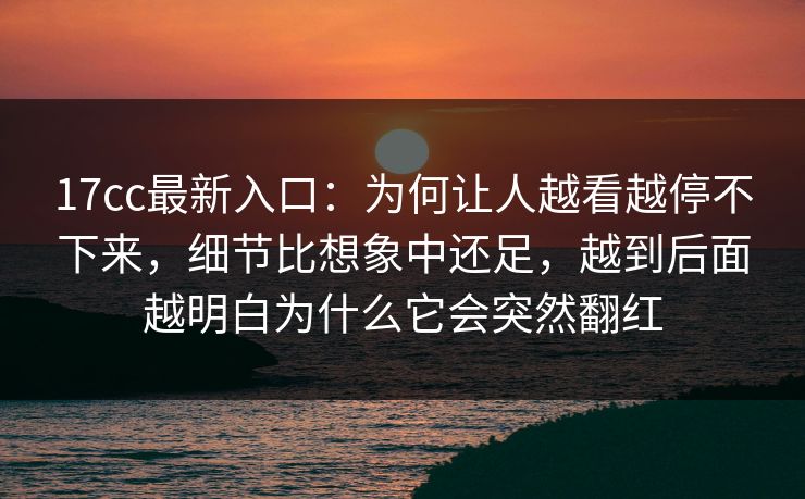 17cc最新入口：为何让人越看越停不下来，细节比想象中还足，越到后面越明白为什么它会突然翻红