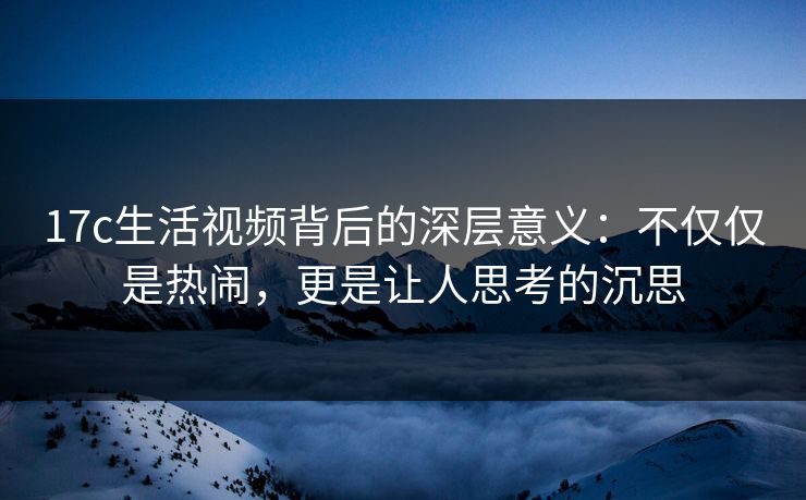 17c生活视频背后的深层意义：不仅仅是热闹，更是让人思考的沉思