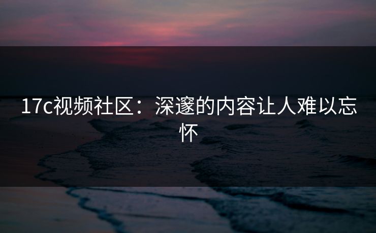 17c视频社区:深邃的内容让人难以忘怀 17c视频社区:深邃的内容让人难以忘怀
