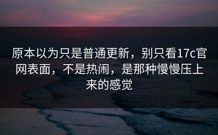 原本以为只是普通更新，别只看17c官网表面，不是热闹，是那种慢慢压上来的感觉