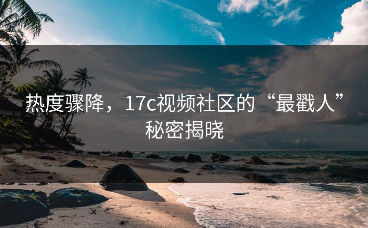 热度骤降，17c视频社区的“最戳人”秘密揭晓