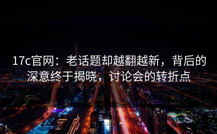 17c官网：老话题却越翻越新，背后的深意终于揭晓，讨论会的转折点