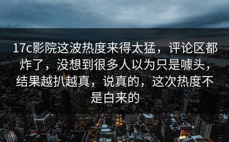 17c影院这波热度来得太猛，评论区都炸了，没想到很多人以为只是噱头，结果越扒越真，说真的，这次热度不是白来的