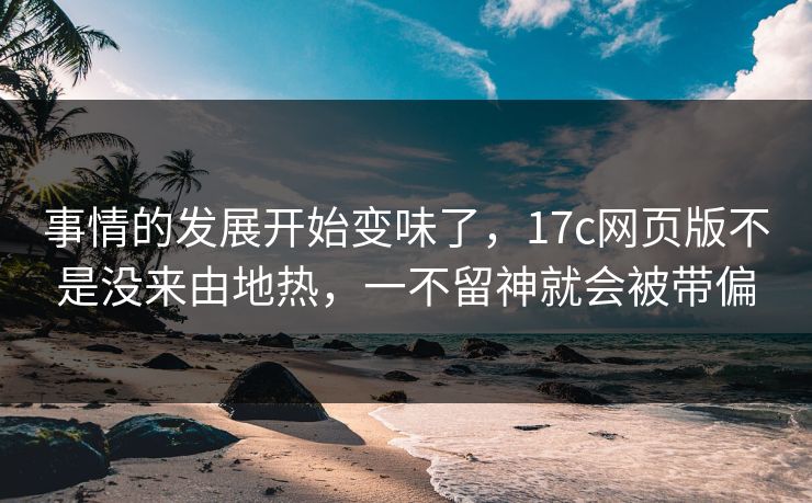 事情的发展开始变味了，17c网页版不是没来由地热，一不留神就会被带偏