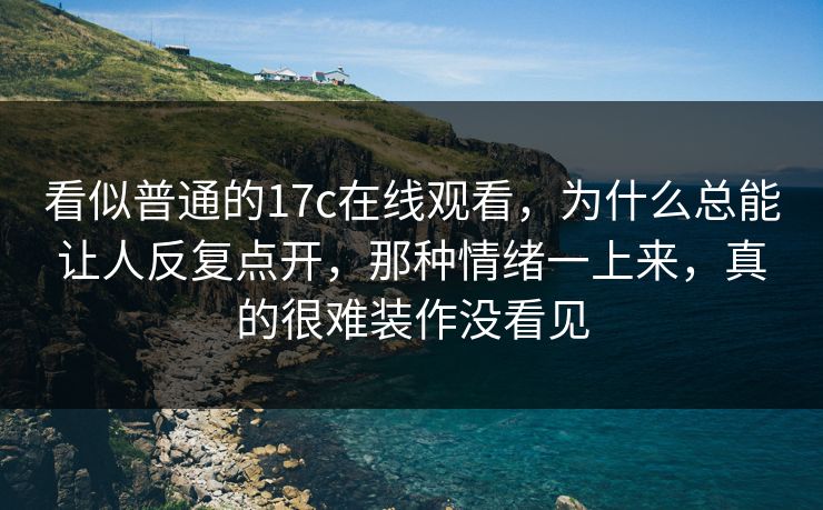 看似普通的17c在线观看，为什么总能让人反复点开，那种情绪一上来，真的很难装作没看见