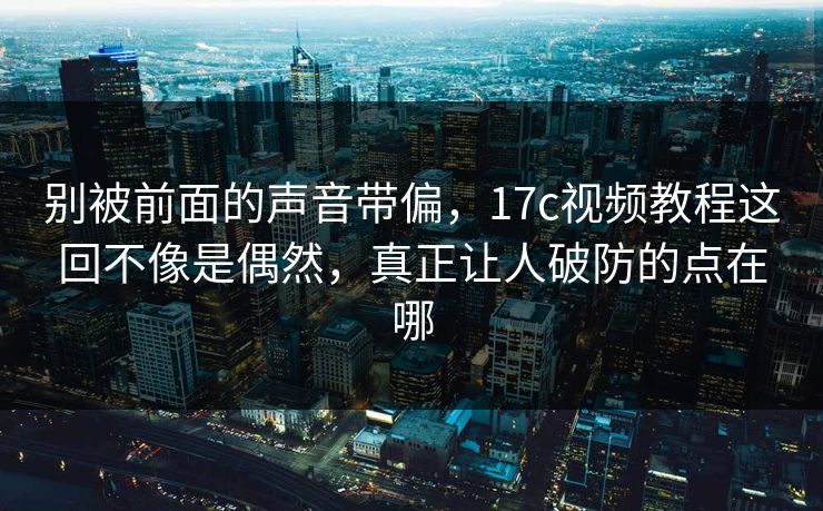 别被前面的声音带偏，17c视频教程这回不像是偶然，真正让人破防的点在哪