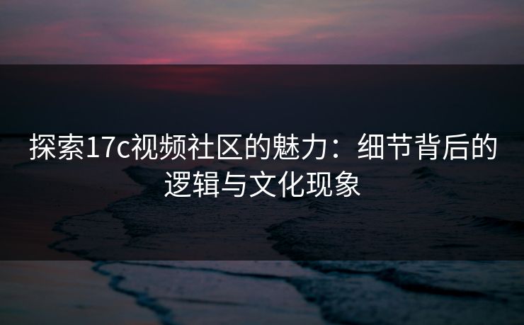 探索17c视频社区的魅力：细节背后的逻辑与文化现象