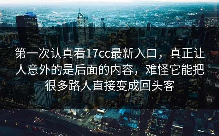 第一次认真看17cc最新入口，真正让人意外的是后面的内容，难怪它能把很多路人直接变成回头客