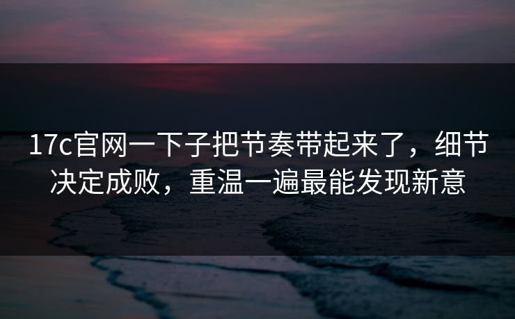 17c官网一下子把节奏带起来了，细节决定成败，重温一遍最能发现新意