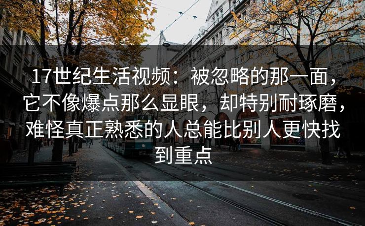 17世纪生活视频：被忽略的那一面，它不像爆点那么显眼，却特别耐琢磨，难怪真正熟悉的人总能比别人更快找到重点
