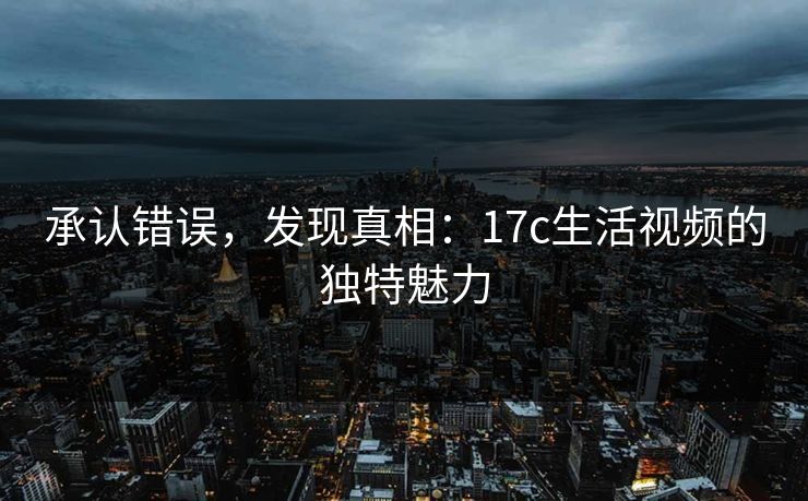 承认错误，发现真相：17c生活视频的独特魅力