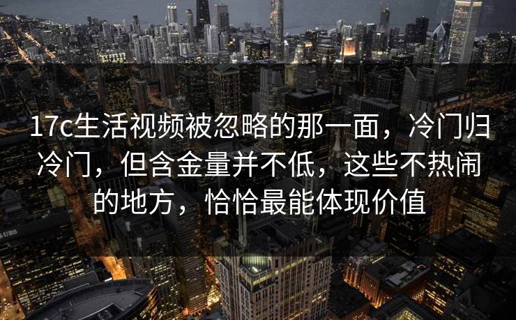 17c生活视频被忽略的那一面，冷门归冷门，但含金量并不低，这些不热闹的地方，恰恰最能体现价值