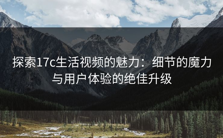 探索17c生活视频的魅力：细节的魔力与用户体验的绝佳升级