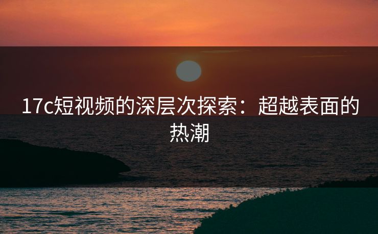 17c短视频的深层次探索：超越表面的热潮