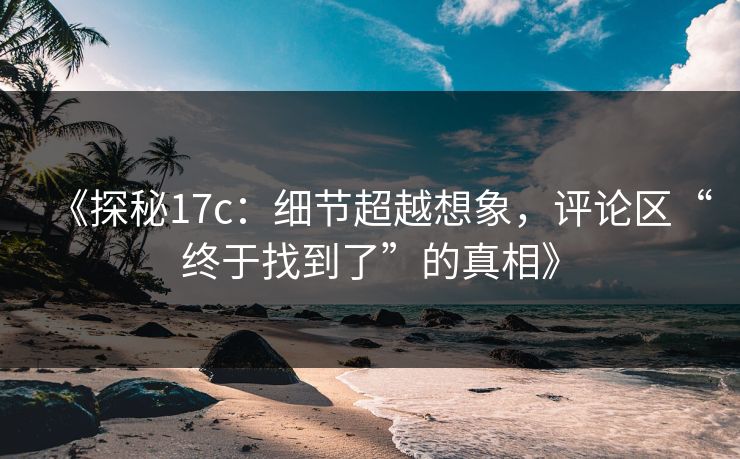 《探秘17c：细节超越想象，评论区“终于找到了”的真相》