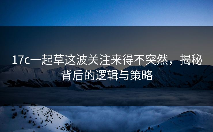 17c一起草这波关注来得不突然，揭秘背后的逻辑与策略