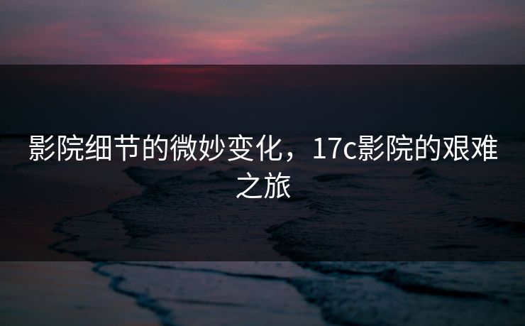 影院细节的微妙变化，17c影院的艰难之旅