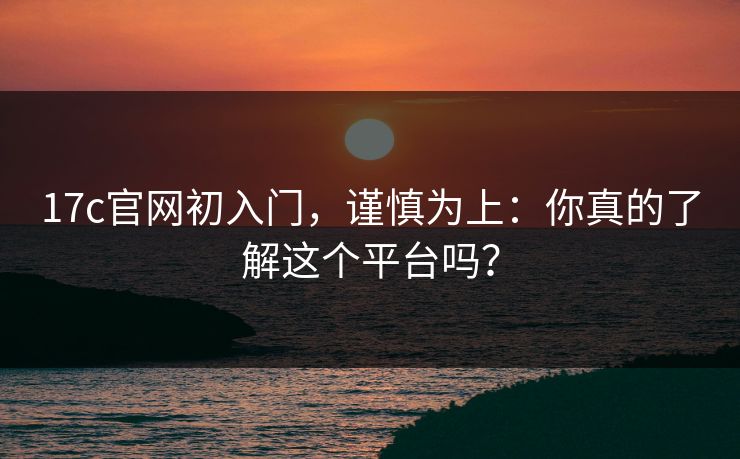 17c官网初入门，谨慎为上：你真的了解这个平台吗？