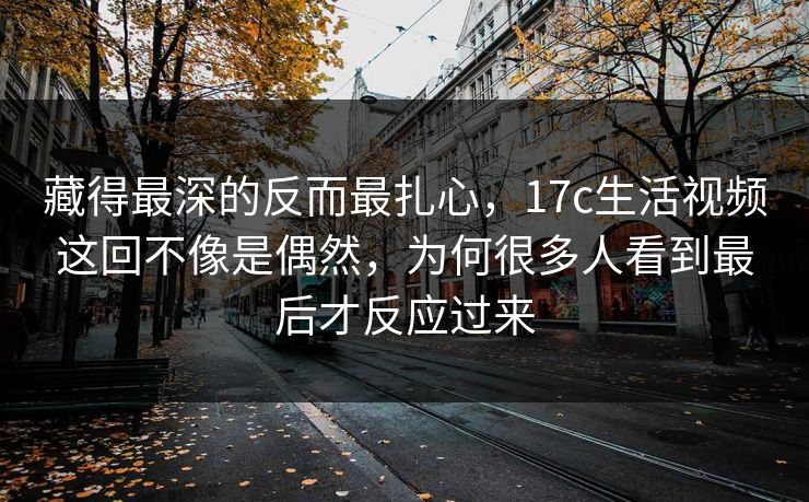 藏得最深的反而最扎心，17c生活视频这回不像是偶然，为何很多人看到最后才反应过来