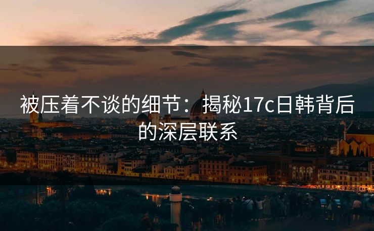 被压着不谈的细节：揭秘17c日韩背后的深层联系