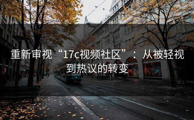 重新审视“17c视频社区”:从被轻视到热议的转变 重新审视“17c视频社区”:从被轻视到热议的转变