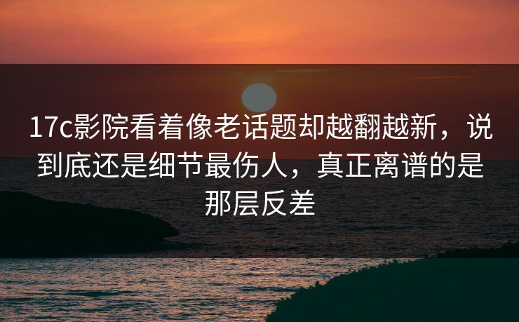 17c影院看着像老话题却越翻越新，说到底还是细节最伤人，真正离谱的是那层反差