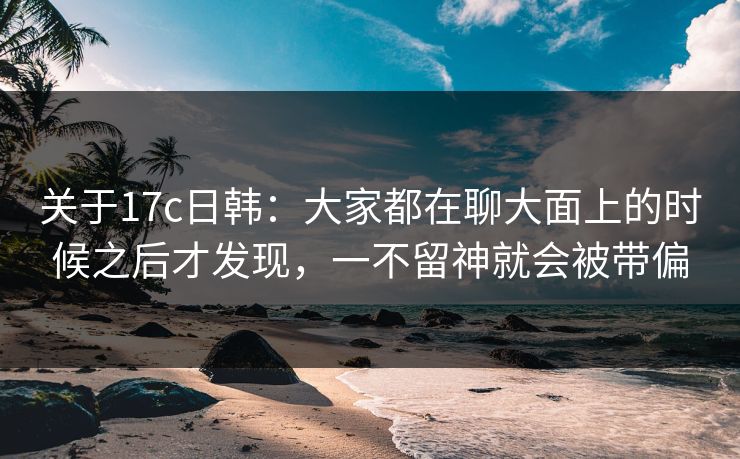 关于17c日韩:大家都在聊大面上的时候之后才发现,一不留神就会被带偏 关于17c日韩:大家都在聊大面上的时候之后才发现,一不留神就会被带偏