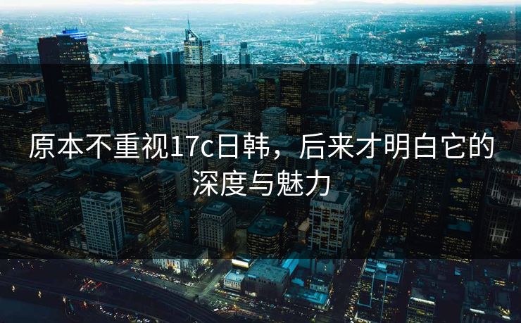 原本不重视17c日韩,后来才明白它的深度与魅力 原本不重视17c日韩,后来才明白它的深度与魅力