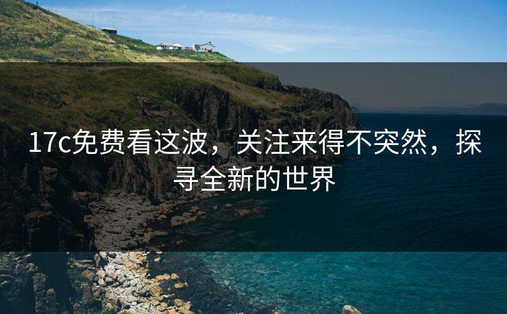17c免费看这波,关注来得不突然,探寻全新的世界 17c免费看这波,关注来得不突然,探寻全新的世界
