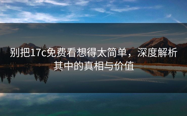 别把17c免费看想得太简单，深度解析其中的真相与价值