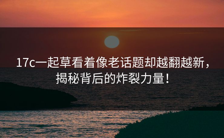 17c一起草看着像老话题却越翻越新,揭秘背后的炸裂力量! 17c一起草看着像老话题却越翻越新,揭秘背后的炸裂力量!