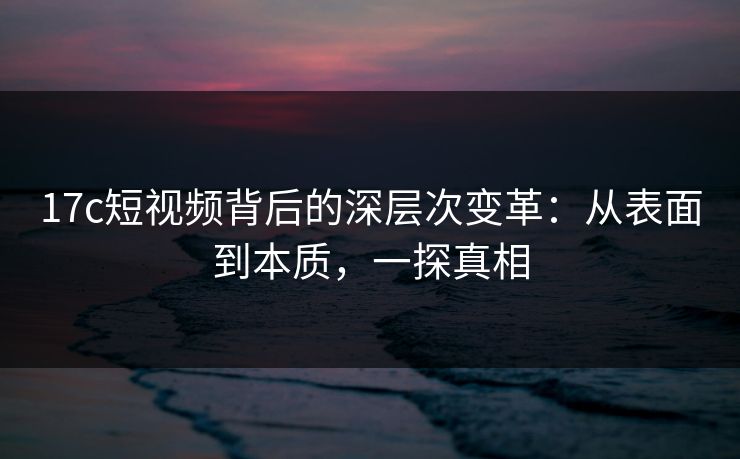 17c短视频背后的深层次变革:从表面到本质,一探真相 17c短视频背后的深层次变革:从表面到本质,一探真相