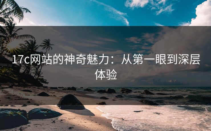 17c网站的神奇魅力：从第一眼到深层体验