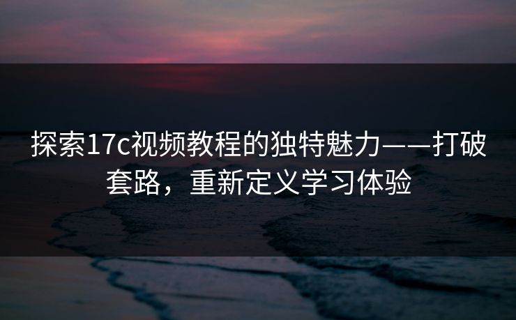 探索17c视频教程的独特魅力——打破套路，重新定义学习体验
