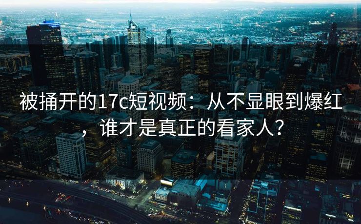 被捅开的17c短视频：从不显眼到爆红，谁才是真正的看家人？
