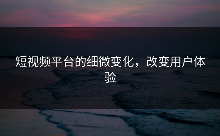 短视频平台的细微变化,改变用户体验 短视频平台的细微变化,改变用户体验