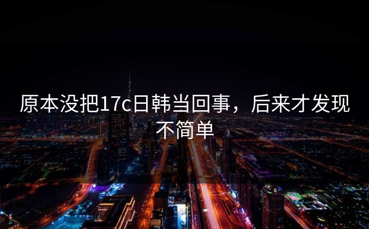 原本没把17c日韩当回事，后来才发现不简单