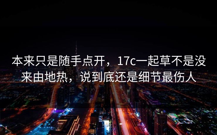 本来只是随手点开，17c一起草不是没来由地热，说到底还是细节最伤人
