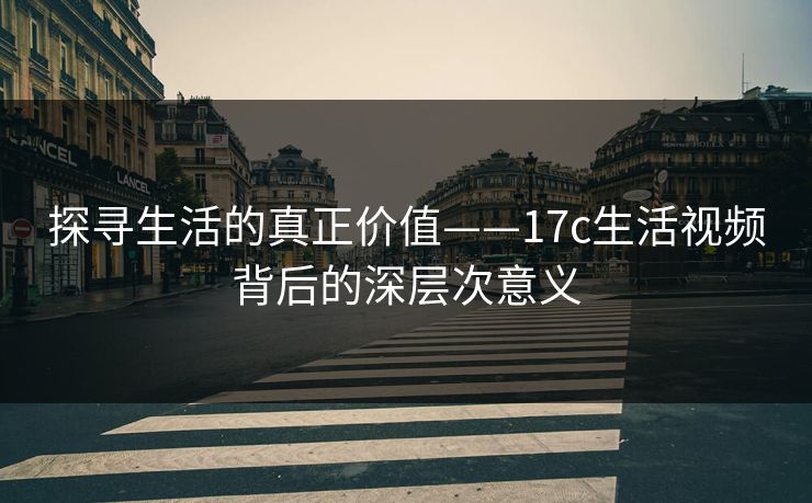 探寻生活的真正价值——17c生活视频背后的深层次意义 探寻生活的真正价值——17c生活视频背后的深层次意义