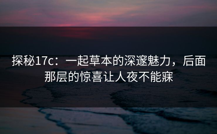 探秘17c：一起草本的深邃魅力，后面那层的惊喜让人夜不能寐