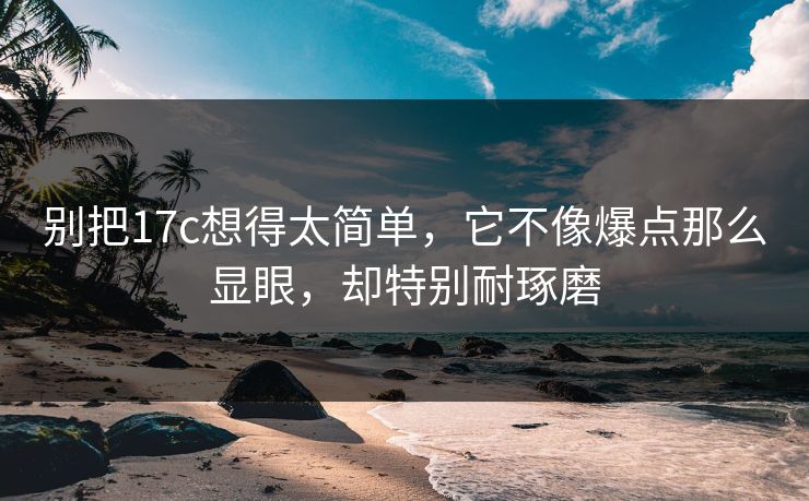 别把17c想得太简单，它不像爆点那么显眼，却特别耐琢磨