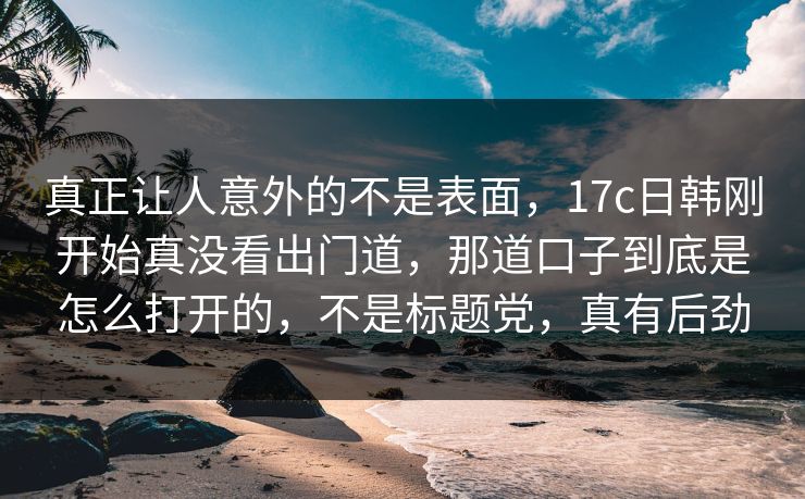 真正让人意外的不是表面，17c日韩刚开始真没看出门道，那道口子到底是怎么打开的，不是标题党，真有后劲